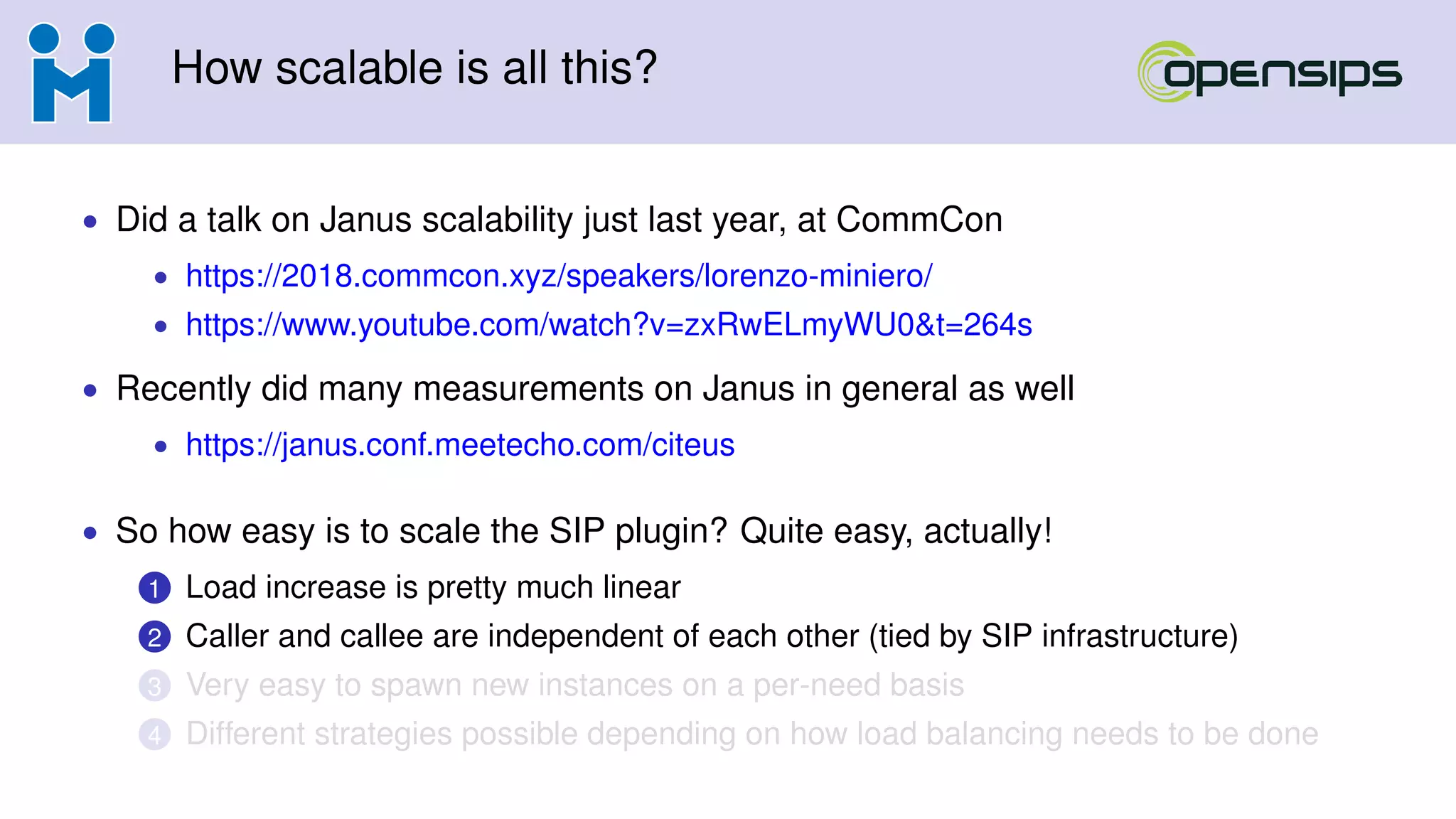 How scalable is all this?
• Did a talk on Janus scalability just last year, at CommCon
• https://2018.commcon.xyz/speakers/lorenzo-miniero/
• https://www.youtube.com/watch?v=zxRwELmyWU0&t=264s
• Recently did many measurements on Janus in general as well
• https://janus.conf.meetecho.com/citeus
• So how easy is to scale the SIP plugin? Quite easy, actually!
1 Load increase is pretty much linear
2 Caller and callee are independent of each other (tied by SIP infrastructure)
3 Very easy to spawn new instances on a per-need basis
4 Different strategies possible depending on how load balancing needs to be done
 