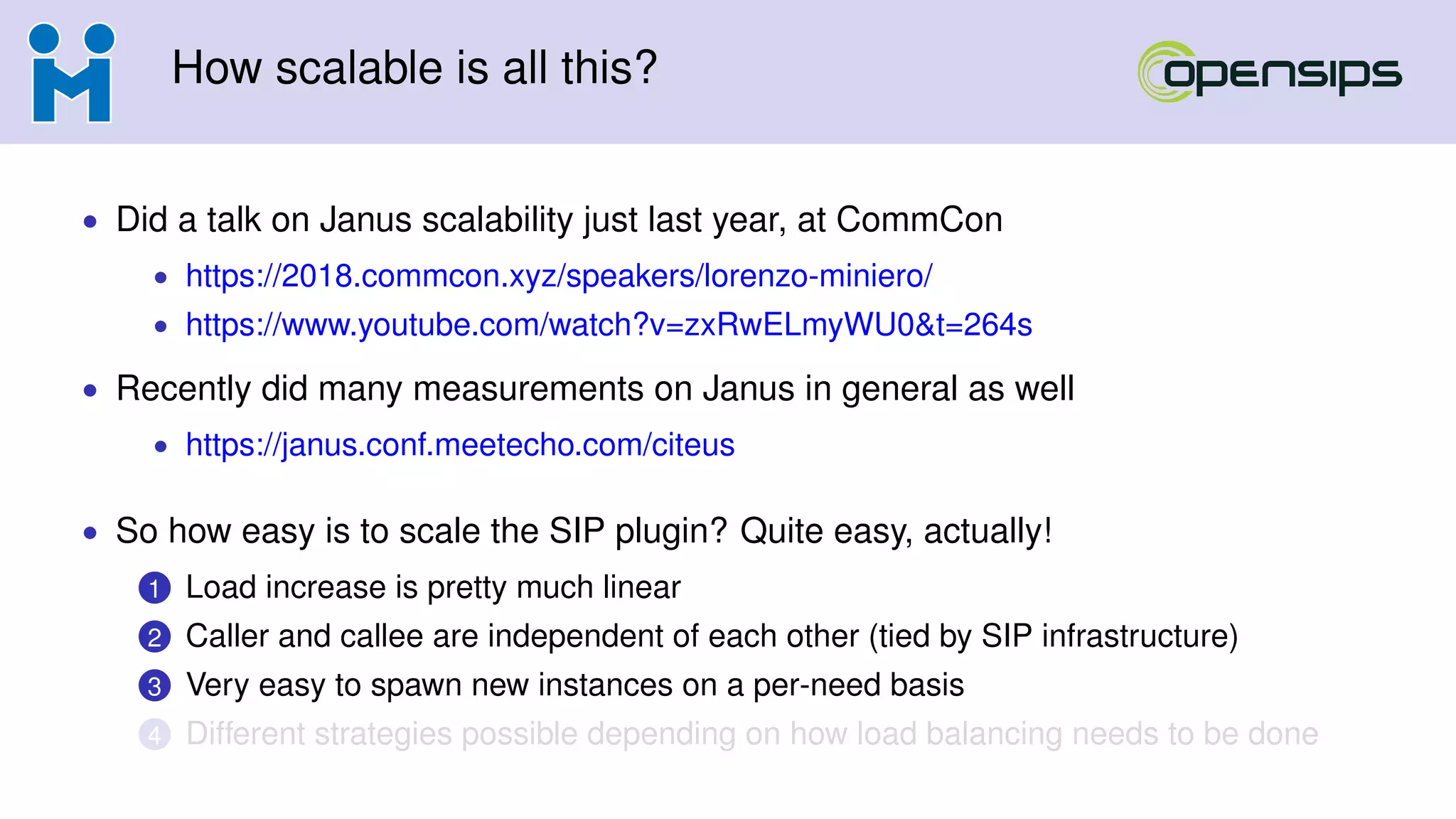 How scalable is all this?
• Did a talk on Janus scalability just last year, at CommCon
• https://2018.commcon.xyz/speakers/lorenzo-miniero/
• https://www.youtube.com/watch?v=zxRwELmyWU0&t=264s
• Recently did many measurements on Janus in general as well
• https://janus.conf.meetecho.com/citeus
• So how easy is to scale the SIP plugin? Quite easy, actually!
1 Load increase is pretty much linear
2 Caller and callee are independent of each other (tied by SIP infrastructure)
3 Very easy to spawn new instances on a per-need basis
4 Different strategies possible depending on how load balancing needs to be done
 