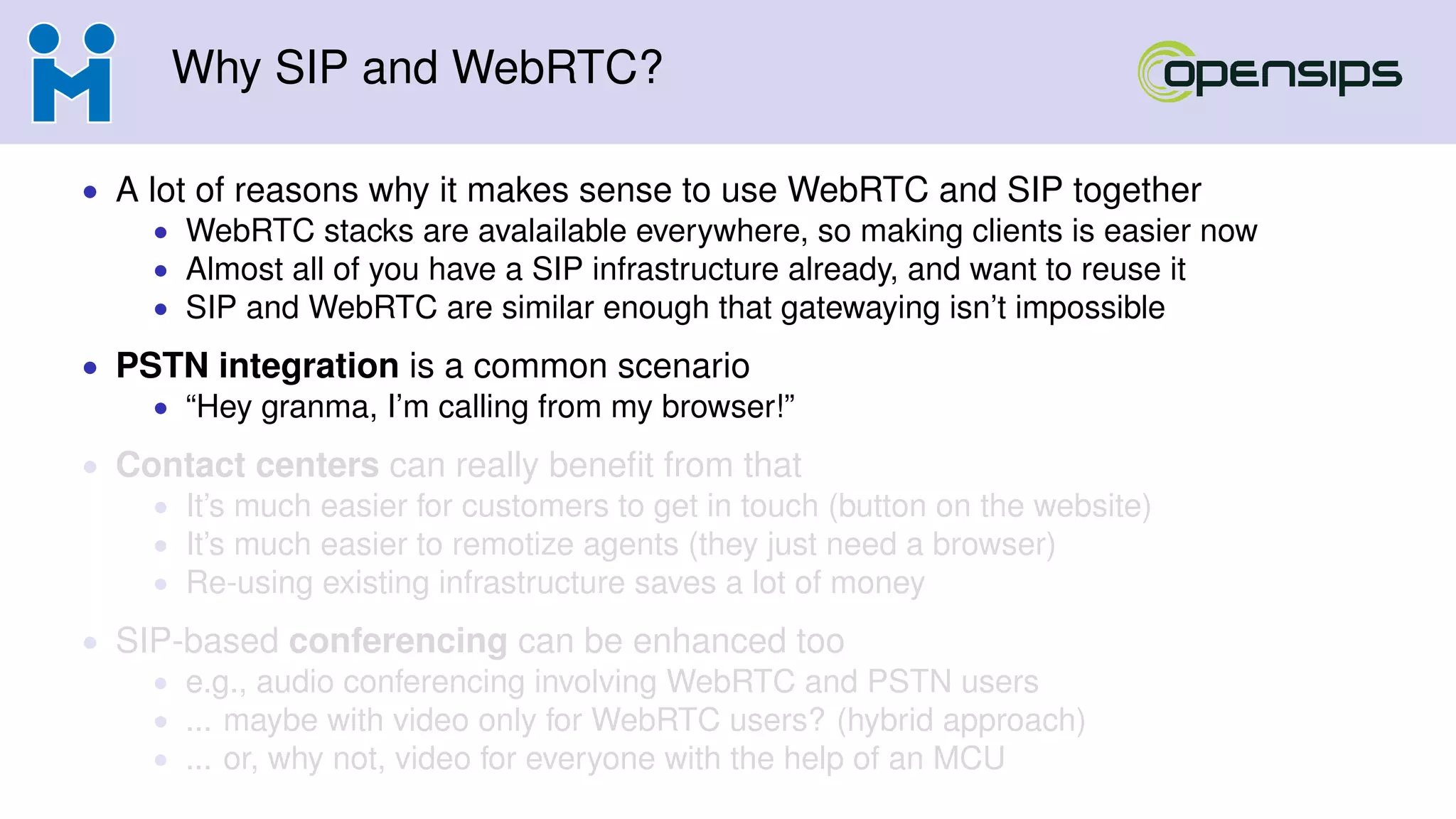 Why SIP and WebRTC?
• A lot of reasons why it makes sense to use WebRTC and SIP together
• WebRTC stacks are avalailable everywhere, so making clients is easier now
• Almost all of you have a SIP infrastructure already, and want to reuse it
• SIP and WebRTC are similar enough that gatewaying isn’t impossible
• PSTN integration is a common scenario
• “Hey granma, I’m calling from my browser!”
• Contact centers can really beneﬁt from that
• It’s much easier for customers to get in touch (button on the website)
• It’s much easier to remotize agents (they just need a browser)
• Re-using existing infrastructure saves a lot of money
• SIP-based conferencing can be enhanced too
• e.g., audio conferencing involving WebRTC and PSTN users
• ... maybe with video only for WebRTC users? (hybrid approach)
• ... or, why not, video for everyone with the help of an MCU
 