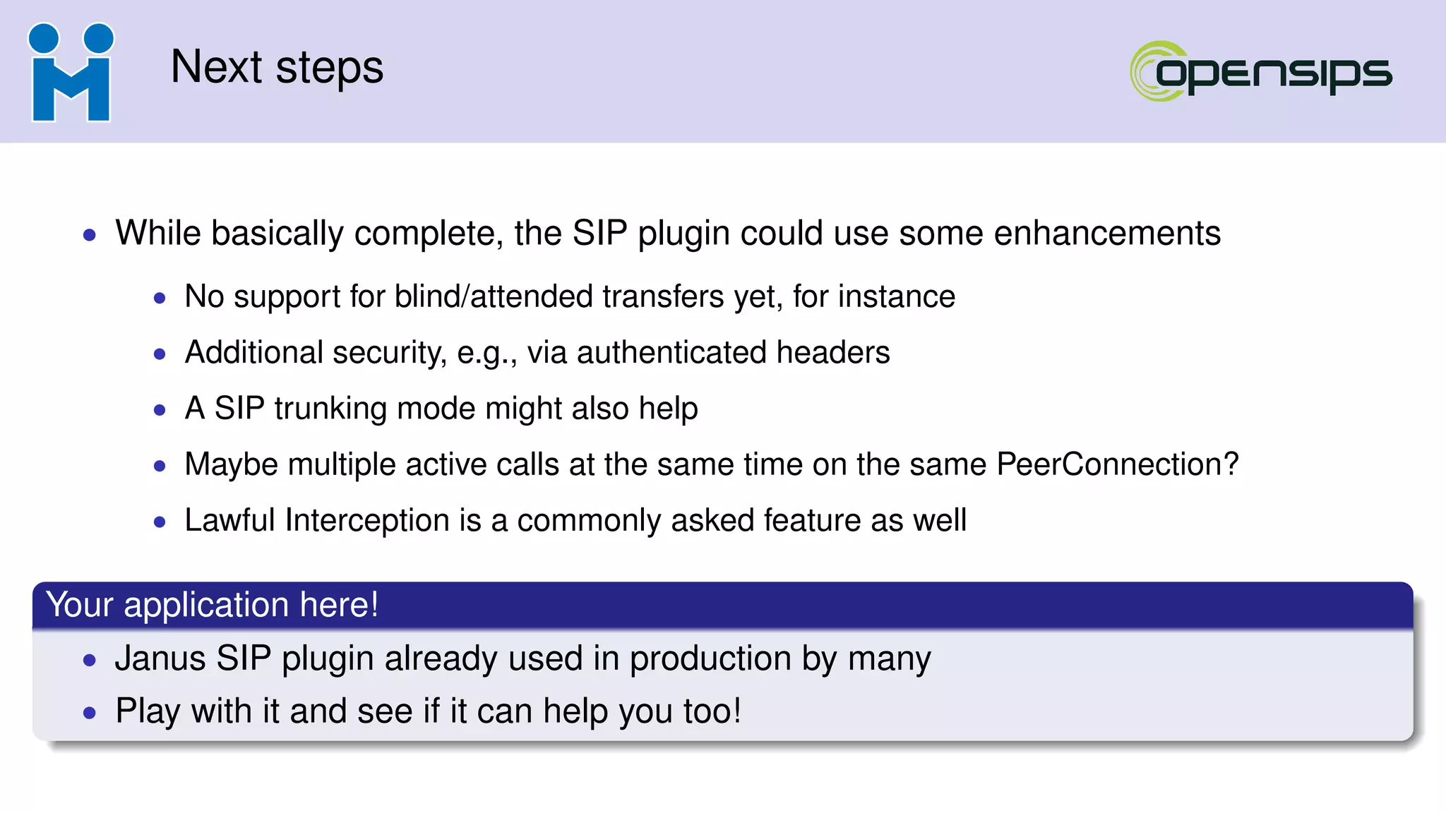 Next steps
• While basically complete, the SIP plugin could use some enhancements
• No support for blind/attended transfers yet, for instance
• Additional security, e.g., via authenticated headers
• A SIP trunking mode might also help
• Maybe multiple active calls at the same time on the same PeerConnection?
• Lawful Interception is a commonly asked feature as well
Your application here!
• Janus SIP plugin already used in production by many
• Play with it and see if it can help you too!
 