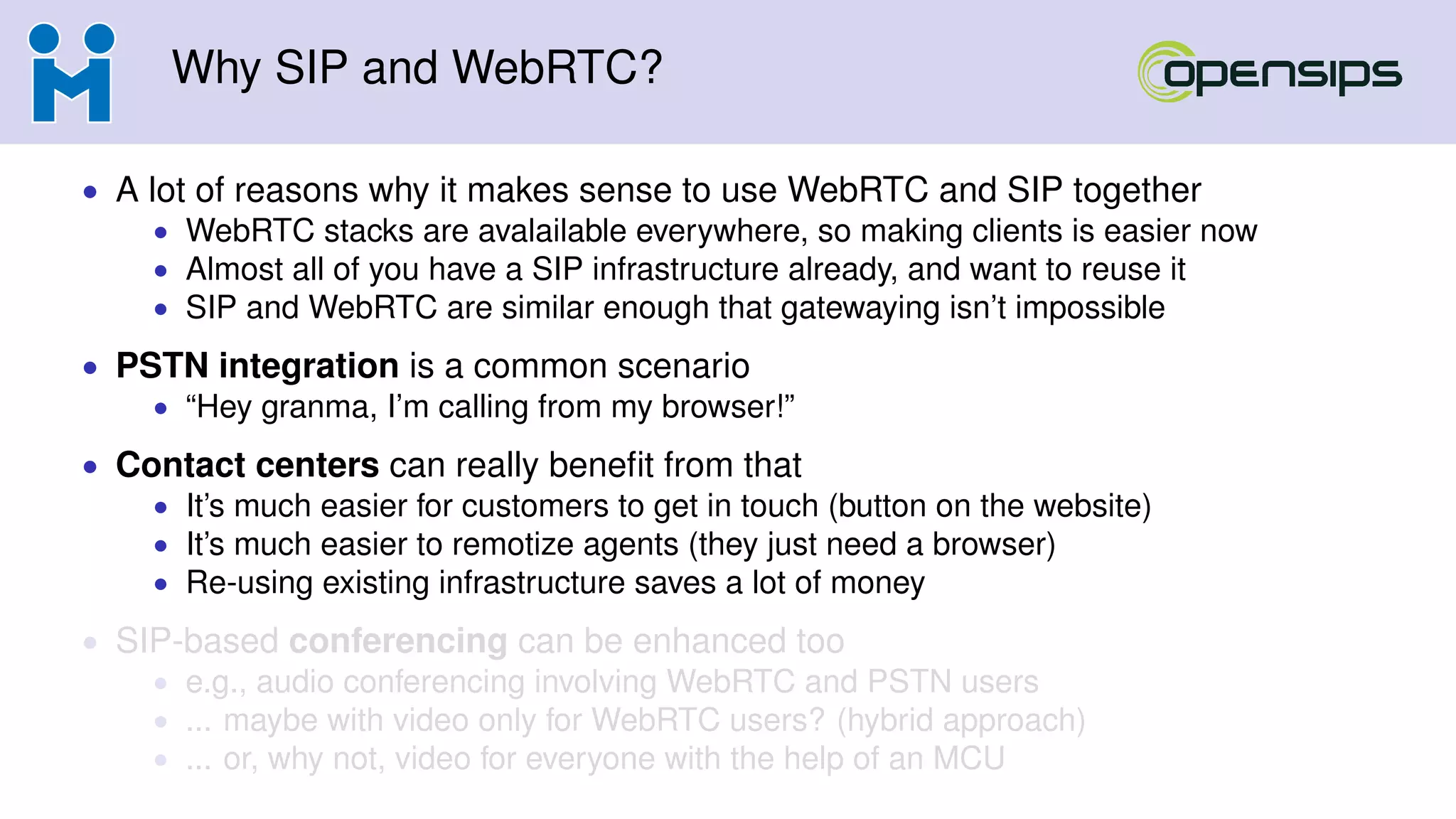 Why SIP and WebRTC?
• A lot of reasons why it makes sense to use WebRTC and SIP together
• WebRTC stacks are avalailable everywhere, so making clients is easier now
• Almost all of you have a SIP infrastructure already, and want to reuse it
• SIP and WebRTC are similar enough that gatewaying isn’t impossible
• PSTN integration is a common scenario
• “Hey granma, I’m calling from my browser!”
• Contact centers can really beneﬁt from that
• It’s much easier for customers to get in touch (button on the website)
• It’s much easier to remotize agents (they just need a browser)
• Re-using existing infrastructure saves a lot of money
• SIP-based conferencing can be enhanced too
• e.g., audio conferencing involving WebRTC and PSTN users
• ... maybe with video only for WebRTC users? (hybrid approach)
• ... or, why not, video for everyone with the help of an MCU
 
