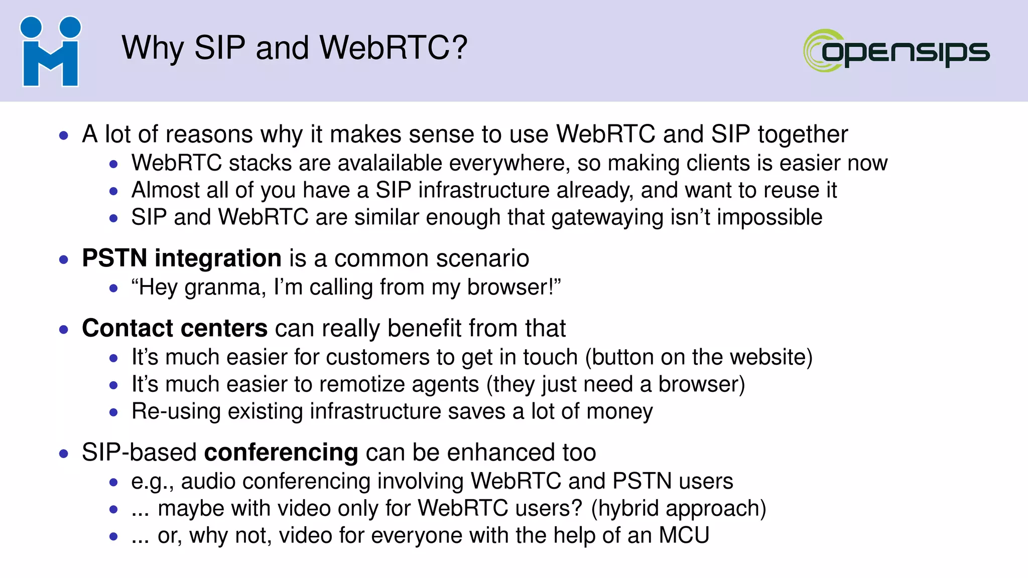 Why SIP and WebRTC?
• A lot of reasons why it makes sense to use WebRTC and SIP together
• WebRTC stacks are avalailable everywhere, so making clients is easier now
• Almost all of you have a SIP infrastructure already, and want to reuse it
• SIP and WebRTC are similar enough that gatewaying isn’t impossible
• PSTN integration is a common scenario
• “Hey granma, I’m calling from my browser!”
• Contact centers can really beneﬁt from that
• It’s much easier for customers to get in touch (button on the website)
• It’s much easier to remotize agents (they just need a browser)
• Re-using existing infrastructure saves a lot of money
• SIP-based conferencing can be enhanced too
• e.g., audio conferencing involving WebRTC and PSTN users
• ... maybe with video only for WebRTC users? (hybrid approach)
• ... or, why not, video for everyone with the help of an MCU
 