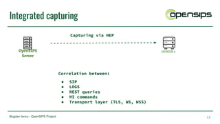 Bogdan Iancu - OpenSIPS Project
Integrated capturing
12
OpenSIPS
Server
HOMER 6
Correlation between:
● SIP
● LOGS
● REST queries
● MI commands
● Transport layer (TLS, WS, WSS)
Capturing via HEP
 