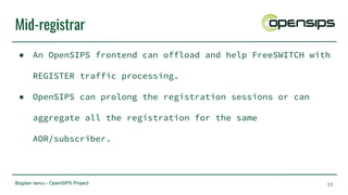 Bogdan Iancu - OpenSIPS Project
Mid-registrar
● An OpenSIPS frontend can offload and help FreeSWITCH with
REGISTER traffic processing.
● OpenSIPS can prolong the registration sessions or can
aggregate all the registration for the same
AOR/subscriber.
15
 