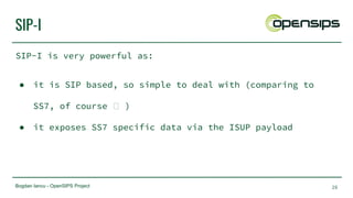 Bogdan Iancu - OpenSIPS Project
SIP-I
SIP-I is very powerful as:
● it is SIP based, so simple to deal with (comparing to
SS7, of course )
● it exposes SS7 specific data via the ISUP payload
26
 