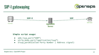 Bogdan Iancu - OpenSIPS Project
SIP-I gatewaying
28
OpenSIPS
Server
Carrier
SIP UAC
SIP-I SIP
Simple script usage:
● add_isup_part(“ANM”)
● strip_body_part(“application/isup”)
● $isup_param(Called Party Number | Address signal)
 