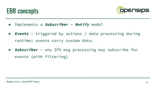 Bogdan Iancu - OpenSIPS Project
EBR concepts
● Implements a Subscriber - Notify model
● Events - triggered by actions / data processing during
runtime; events carry custom data.
● Subscriber - any IPS msg processing may subscribe for
events (with filtering)
31
 