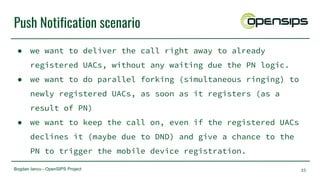 Bogdan Iancu - OpenSIPS Project
Push Notification scenario
● we want to deliver the call right away to already
registered UACs, without any waiting due the PN logic.
● we want to do parallel forking (simultaneous ringing) to
newly registered UACs, as soon as it registers (as a
result of PN)
● we want to keep the call on, even if the registered UACs
declines it (maybe due to DND) and give a chance to the
PN to trigger the mobile device registration.
35
 