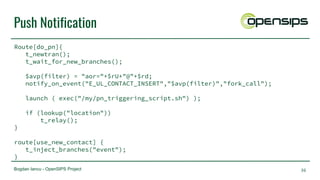 Bogdan Iancu - OpenSIPS Project
Push Notification
Route[do_pn]{
t_newtran();
t_wait_for_new_branches();
$avp(filter) = "aor="+$rU+"@"+$rd;
notify_on_event("E_UL_CONTACT_INSERT","$avp(filter)","fork_call");
launch ( exec("/my/pn_triggering_script.sh") );
if (lookup("location"))
t_relay();
}
route[use_new_contact] {
t_inject_branches("event");
}
36
 