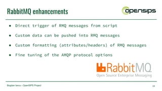 Bogdan Iancu - OpenSIPS Project
RabbitMQ enhancements
● Direct trigger of RMQ messages from script
● Custom data can be pushed into RMQ messages
● Custom formatting (attributes/headers) of RMQ messages
● Fine tuning of the AMQP protocol options
38
 