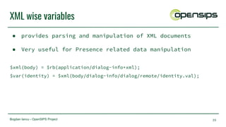 Bogdan Iancu - OpenSIPS Project
XML wise variables
● provides parsing and manipulation of XML documents
● Very useful for Presence related data manipulation
$xml(body) = $rb(application/dialog-info+xml);
$var(identity) = $xml(body/dialog-info/dialog/remote/identity.val);
39
 