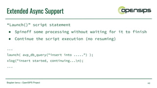 Bogdan Iancu - OpenSIPS Project
Extended Async Support
“Launch()” script statement
● Spinoff some processing without waiting for it to finish
● Continue the script execution (no resuming)
...
launch( avp_db_query("insert into .....") );
xlog("insert started, continuing...n);
...
40
 