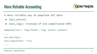 Bogdan Iancu - OpenSIPS Project
More Reliable Accounting
A more reliable way to populate ACC data
● $acc_extra[]
● $acc_leg[] (instead of old complicated AVP)
modparam("acc", "leg_fields", "log: caller; callee")
...
acc_new_leg();
$acc_leg(callee) = $ru;
...
41
 