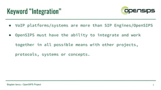 Bogdan Iancu - OpenSIPS Project
Keyword “Integration”
● VoIP platforms/systems are more than SIP Engines/OpenSIPS
● OpenSIPS must have the ability to integrate and work
together in all possible means with other projects,
protocols, systems or concepts.
7
 
