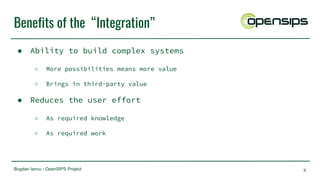 Bogdan Iancu - OpenSIPS Project
Benefits of the “Integration”
● Ability to build complex systems
○ More possibilities means more value
○ Brings in third-party value
● Reduces the user effort
○ As required knowledge
○ As required work
8
 