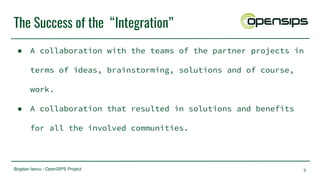 Bogdan Iancu - OpenSIPS Project
The Success of the “Integration”
● A collaboration with the teams of the partner projects in
terms of ideas, brainstorming, solutions and of course,
work.
● A collaboration that resulted in solutions and benefits
for all the involved communities.
9
 