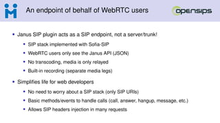 An endpoint of behalf of WebRTC users
• Janus SIP plugin acts as a SIP endpoint, not a server/trunk!
• SIP stack implemented with Sofia-SIP
• WebRTC users only see the Janus API (JSON)
• No transcoding, media is only relayed
• Built-in recording (separate media legs)
• Simplifies life for web developers
• No need to worry about a SIP stack (only SIP URIs)
• Basic methods/events to handle calls (call, answer, hangup, message, etc.)
• Allows SIP headers injection in many requests
 
