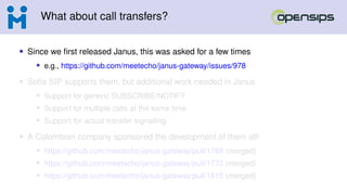 What about call transfers?
• Since we first released Janus, this was asked for a few times
• e.g., https://github.com/meetecho/janus-gateway/issues/978
• Sofia SIP supports them, but additional work needed in Janus
• Support for generic SUBSCRIBE/NOTIFY
• Support for multiple calls at the same time
• Support for actual transfer signalling
• A Colombian company sponsored the development of them all!
• https://github.com/meetecho/janus-gateway/pull/1768 (merged)
• https://github.com/meetecho/janus-gateway/pull/1772 (merged)
• https://github.com/meetecho/janus-gateway/pull/1815 (merged)
 