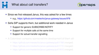 What about call transfers?
• Since we first released Janus, this was asked for a few times
• e.g., https://github.com/meetecho/janus-gateway/issues/978
• Sofia SIP supports them, but additional work needed in Janus
• Support for generic SUBSCRIBE/NOTIFY
• Support for multiple calls at the same time
• Support for actual transfer signalling
• A Colombian company sponsored the development of them all!
• https://github.com/meetecho/janus-gateway/pull/1768 (merged)
• https://github.com/meetecho/janus-gateway/pull/1772 (merged)
• https://github.com/meetecho/janus-gateway/pull/1815 (merged)
 