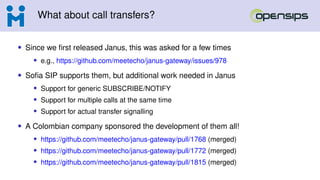 What about call transfers?
• Since we first released Janus, this was asked for a few times
• e.g., https://github.com/meetecho/janus-gateway/issues/978
• Sofia SIP supports them, but additional work needed in Janus
• Support for generic SUBSCRIBE/NOTIFY
• Support for multiple calls at the same time
• Support for actual transfer signalling
• A Colombian company sponsored the development of them all!
• https://github.com/meetecho/janus-gateway/pull/1768 (merged)
• https://github.com/meetecho/janus-gateway/pull/1772 (merged)
• https://github.com/meetecho/janus-gateway/pull/1815 (merged)
 
