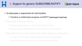 1. Support for generic SUBSCRIBE/NOTIFY
• As discussed, a requirement for call transfers
• Transferor is notified about progress via NOTIFY (message/sipfrag)
• We started working on that first
• Feature entirely missing in Janus SIP plugin until then!
• Generic support opened door for other features (e.g., presence)
• Web application can send subscribe request and get notify events
• In case of call transfers, though, subscription done automatically
• Sofia SIP stack does that on its own when sending REFER
 