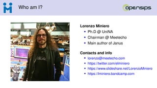 Who am I?
Lorenzo Miniero
• Ph.D @ UniNA
• Chairman @ Meetecho
• Main author of Janus
Contacts and info
• lorenzo@meetecho.com
• https://twitter.com/elminiero
• https://www.slideshare.net/LorenzoMiniero
• https://lminiero.bandcamp.com
 