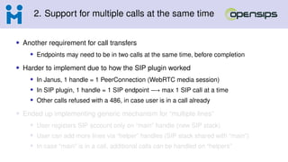 2. Support for multiple calls at the same time
• Another requirement for call transfers
• Endpoints may need to be in two calls at the same time, before completion
• Harder to implement due to how the SIP plugin worked
• In Janus, 1 handle = 1 PeerConnection (WebRTC media session)
• In SIP plugin, 1 handle = 1 SIP endpoint −→ max 1 SIP call at a time
• Other calls refused with a 486, in case user is in a call already
• Ended up implementing generic mechanism for “multiple lines”
• User registers SIP account only on “main” handle (new SIP stack)
• User can add more lines via “helper” handles (SIP stack shared with “main”)
• In case “main” is in a call, additional calls can be handled on “helpers”
 