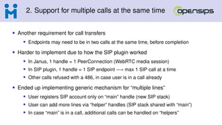 2. Support for multiple calls at the same time
• Another requirement for call transfers
• Endpoints may need to be in two calls at the same time, before completion
• Harder to implement due to how the SIP plugin worked
• In Janus, 1 handle = 1 PeerConnection (WebRTC media session)
• In SIP plugin, 1 handle = 1 SIP endpoint −→ max 1 SIP call at a time
• Other calls refused with a 486, in case user is in a call already
• Ended up implementing generic mechanism for “multiple lines”
• User registers SIP account only on “main” handle (new SIP stack)
• User can add more lines via “helper” handles (SIP stack shared with “main”)
• In case “main” is in a call, additional calls can be handled on “helpers”
 