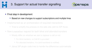 3. Support for actual transfer signalling
• Final step in development
• Based on new changes to support subscriptions and multiple lines
• Implemented as an orchestration of required interactions
• Tried to simplify the process on the web side (still no SIP there)
• New transfer request for both blind and attended transfers
• Mostly differ on whether we ask to replace a call or not
• For blind transfers, no Call-ID is provided
• For attended transfers, it is (and transferee is notified)
• Janus SIP plugin code tries to handle the differences automatically
 