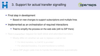 3. Support for actual transfer signalling
• Final step in development
• Based on new changes to support subscriptions and multiple lines
• Implemented as an orchestration of required interactions
• Tried to simplify the process on the web side (still no SIP there)
• New transfer request for both blind and attended transfers
• Mostly differ on whether we ask to replace a call or not
• For blind transfers, no Call-ID is provided
• For attended transfers, it is (and transferee is notified)
• Janus SIP plugin code tries to handle the differences automatically
 
