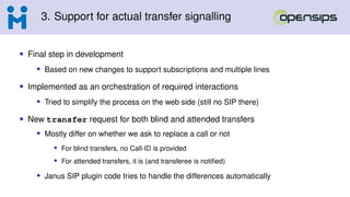 3. Support for actual transfer signalling
• Final step in development
• Based on new changes to support subscriptions and multiple lines
• Implemented as an orchestration of required interactions
• Tried to simplify the process on the web side (still no SIP there)
• New transfer request for both blind and attended transfers
• Mostly differ on whether we ask to replace a call or not
• For blind transfers, no Call-ID is provided
• For attended transfers, it is (and transferee is notified)
• Janus SIP plugin code tries to handle the differences automatically
 