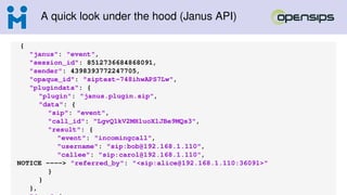 A quick look under the hood (Janus API)
{
"janus": "event",
"session_id": 8512736684868091,
"sender": 4398393772247705,
"opaque_id": "siptest-748ihwAPS7Lw",
"plugindata": {
"plugin": "janus.plugin.sip",
"data": {
"sip": "event",
"call_id": "LgvQ1kV2MHluoXlJBe9MQs3",
"result": {
"event": "incomingcall",
"username": "sip:bob@192.168.1.110",
"callee": "sip:carol@192.168.1.110",
NOTICE ----> "referred_by": "<sip:alice@192.168.1.110:36091>"
}
}
},
 