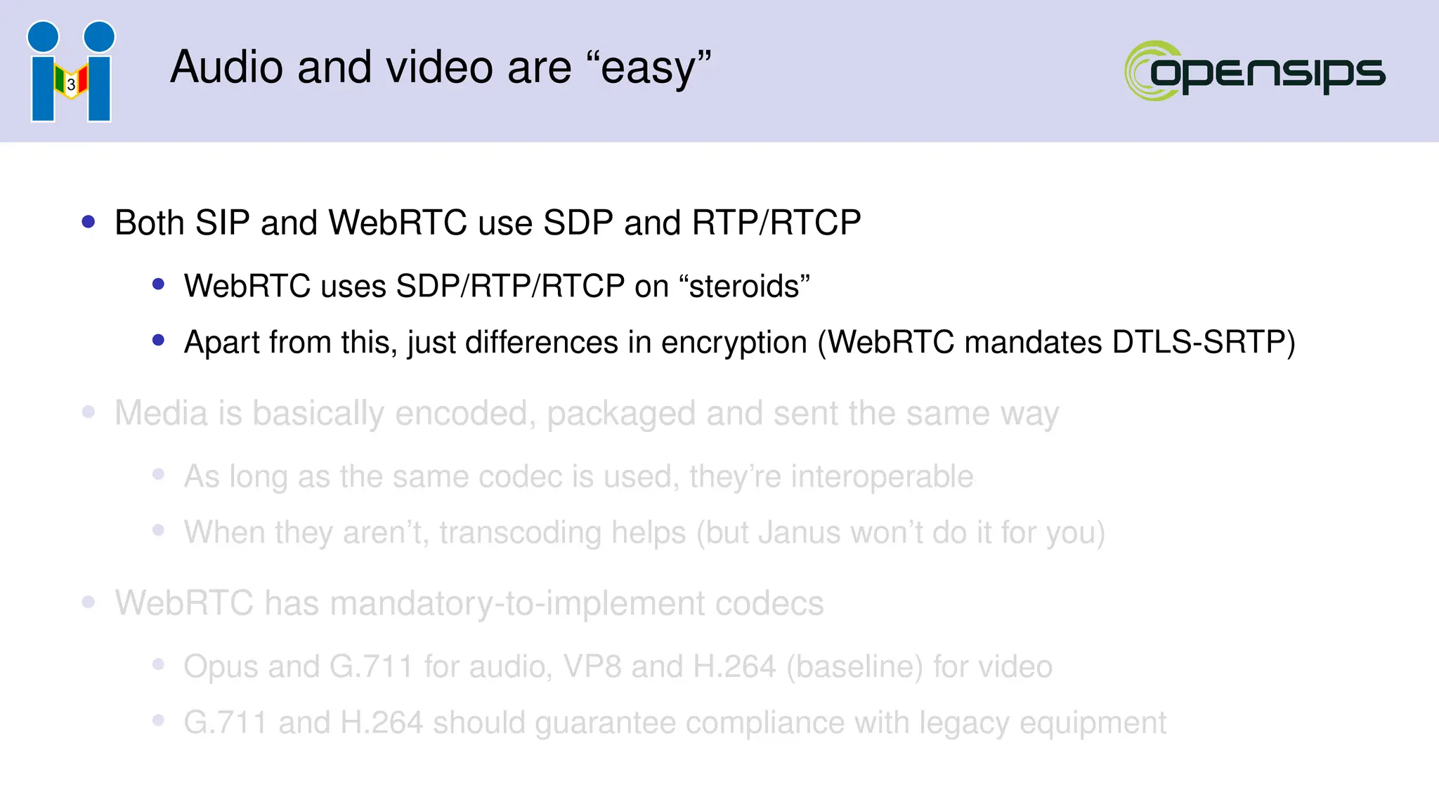 Audio and video are “easy”
• Both SIP and WebRTC use SDP and RTP/RTCP
• WebRTC uses SDP/RTP/RTCP on “steroids”
• Apart from this, just differences in encryption (WebRTC mandates DTLS-SRTP)
• Media is basically encoded, packaged and sent the same way
• As long as the same codec is used, they’re interoperable
• When they aren’t, transcoding helps (but Janus won’t do it for you)
• WebRTC has mandatory-to-implement codecs
• Opus and G.711 for audio, VP8 and H.264 (baseline) for video
• G.711 and H.264 should guarantee compliance with legacy equipment
 
