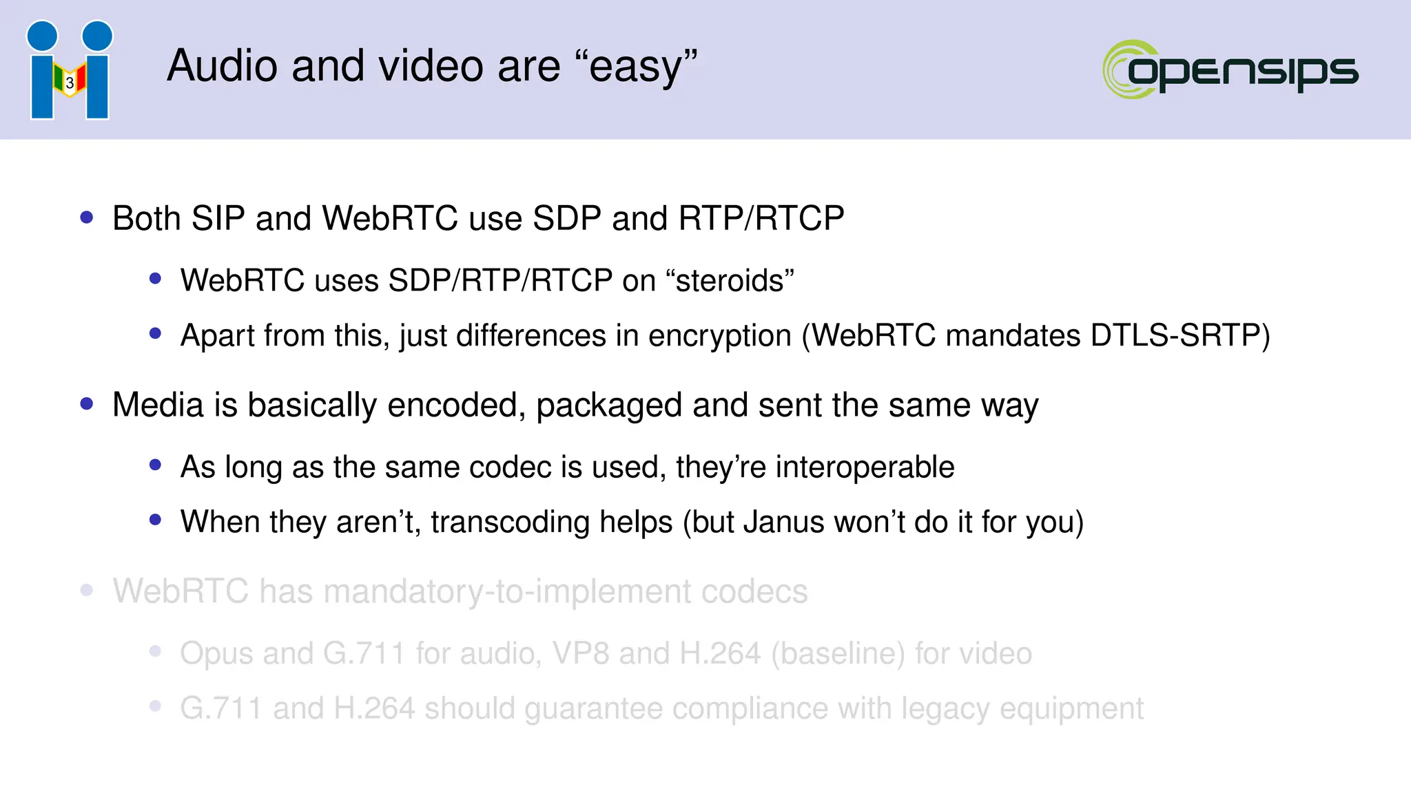 Audio and video are “easy”
• Both SIP and WebRTC use SDP and RTP/RTCP
• WebRTC uses SDP/RTP/RTCP on “steroids”
• Apart from this, just differences in encryption (WebRTC mandates DTLS-SRTP)
• Media is basically encoded, packaged and sent the same way
• As long as the same codec is used, they’re interoperable
• When they aren’t, transcoding helps (but Janus won’t do it for you)
• WebRTC has mandatory-to-implement codecs
• Opus and G.711 for audio, VP8 and H.264 (baseline) for video
• G.711 and H.264 should guarantee compliance with legacy equipment
 