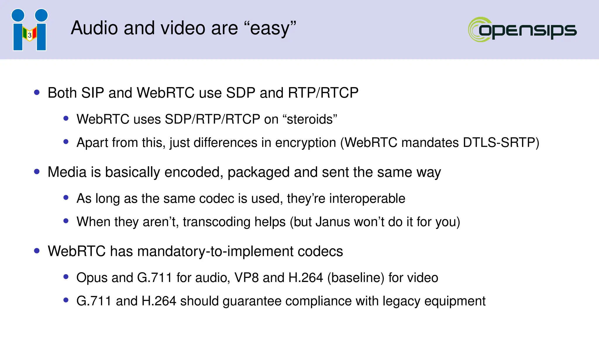 Audio and video are “easy”
• Both SIP and WebRTC use SDP and RTP/RTCP
• WebRTC uses SDP/RTP/RTCP on “steroids”
• Apart from this, just differences in encryption (WebRTC mandates DTLS-SRTP)
• Media is basically encoded, packaged and sent the same way
• As long as the same codec is used, they’re interoperable
• When they aren’t, transcoding helps (but Janus won’t do it for you)
• WebRTC has mandatory-to-implement codecs
• Opus and G.711 for audio, VP8 and H.264 (baseline) for video
• G.711 and H.264 should guarantee compliance with legacy equipment
 