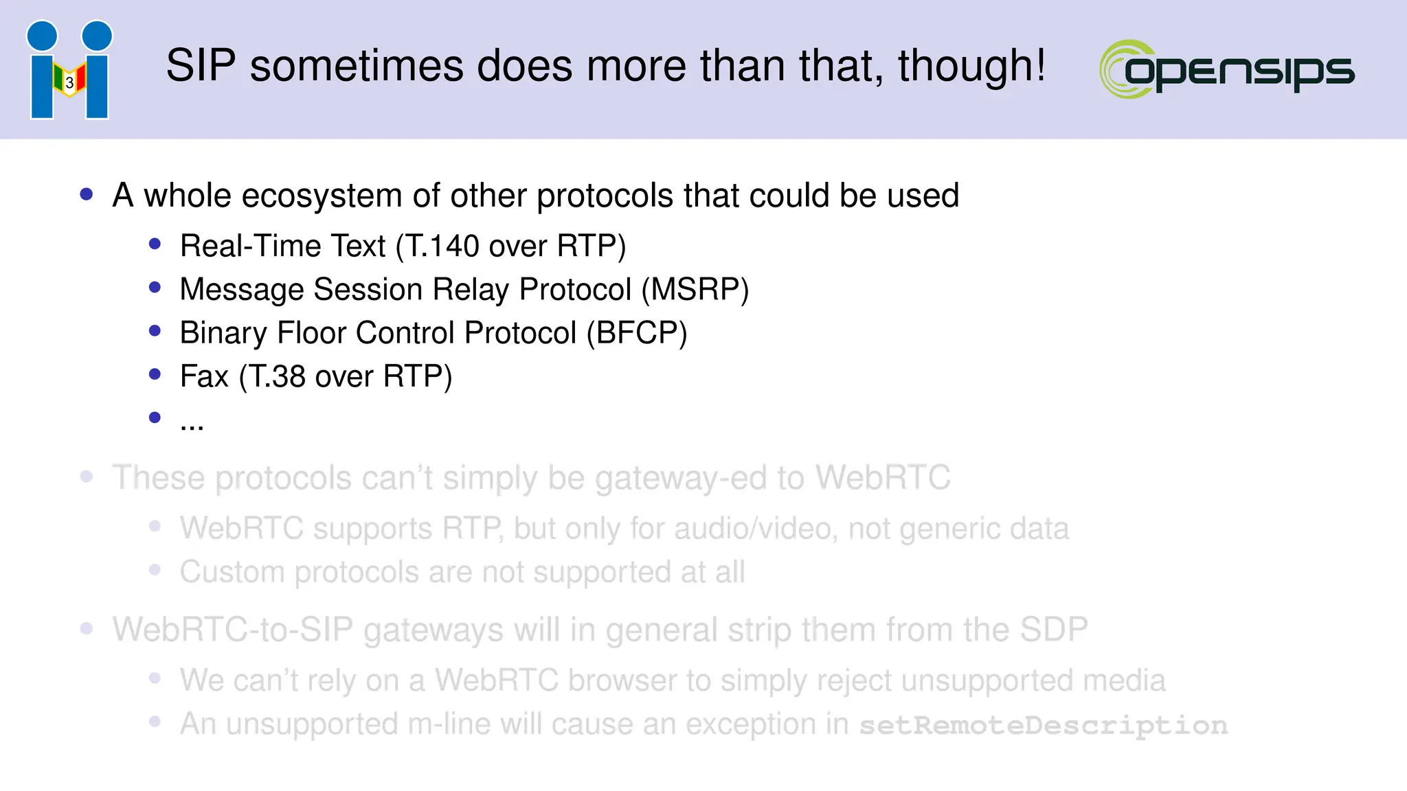 SIP sometimes does more than that, though!
• A whole ecosystem of other protocols that could be used
• Real-Time Text (T.140 over RTP)
• Message Session Relay Protocol (MSRP)
• Binary Floor Control Protocol (BFCP)
• Fax (T.38 over RTP)
• ...
• These protocols can’t simply be gateway-ed to WebRTC
• WebRTC supports RTP, but only for audio/video, not generic data
• Custom protocols are not supported at all
• WebRTC-to-SIP gateways will in general strip them from the SDP
• We can’t rely on a WebRTC browser to simply reject unsupported media
• An unsupported m-line will cause an exception in setRemoteDescription
 
