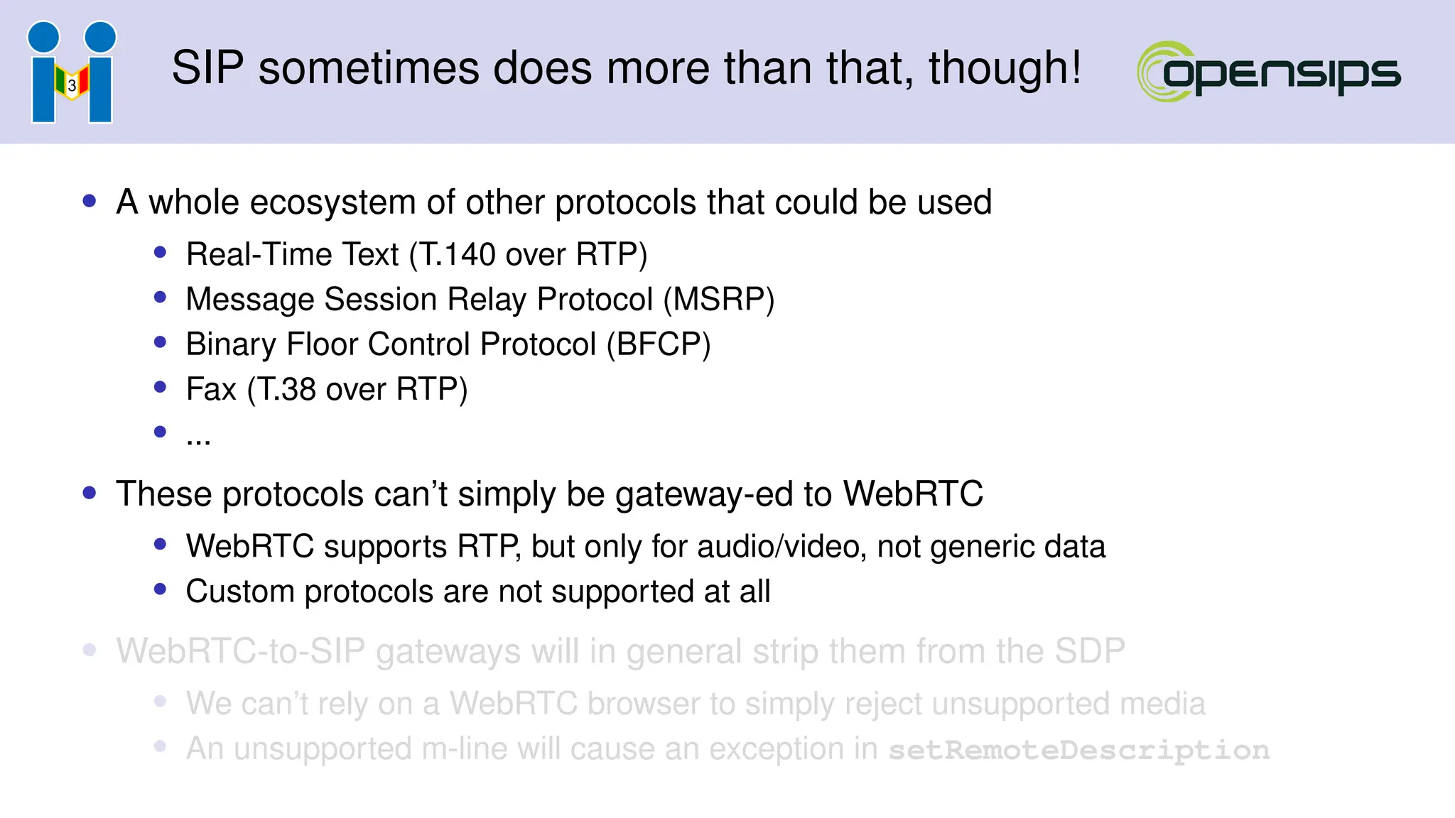 SIP sometimes does more than that, though!
• A whole ecosystem of other protocols that could be used
• Real-Time Text (T.140 over RTP)
• Message Session Relay Protocol (MSRP)
• Binary Floor Control Protocol (BFCP)
• Fax (T.38 over RTP)
• ...
• These protocols can’t simply be gateway-ed to WebRTC
• WebRTC supports RTP, but only for audio/video, not generic data
• Custom protocols are not supported at all
• WebRTC-to-SIP gateways will in general strip them from the SDP
• We can’t rely on a WebRTC browser to simply reject unsupported media
• An unsupported m-line will cause an exception in setRemoteDescription
 
