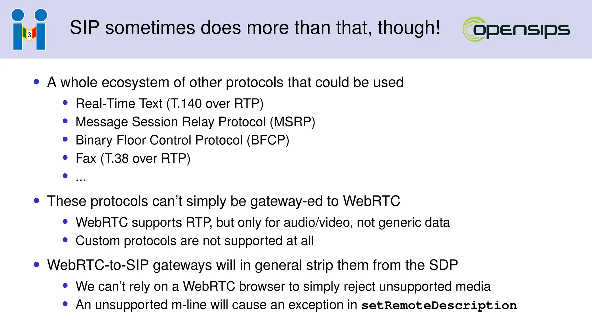 SIP sometimes does more than that, though!
• A whole ecosystem of other protocols that could be used
• Real-Time Text (T.140 over RTP)
• Message Session Relay Protocol (MSRP)
• Binary Floor Control Protocol (BFCP)
• Fax (T.38 over RTP)
• ...
• These protocols can’t simply be gateway-ed to WebRTC
• WebRTC supports RTP, but only for audio/video, not generic data
• Custom protocols are not supported at all
• WebRTC-to-SIP gateways will in general strip them from the SDP
• We can’t rely on a WebRTC browser to simply reject unsupported media
• An unsupported m-line will cause an exception in setRemoteDescription
 