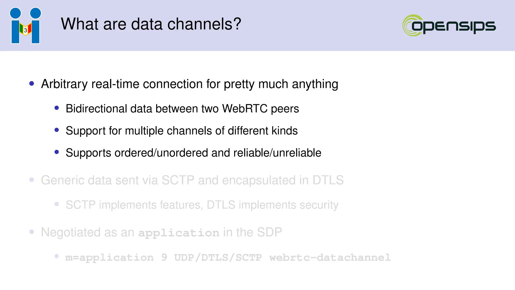 What are data channels?
• Arbitrary real-time connection for pretty much anything
• Bidirectional data between two WebRTC peers
• Support for multiple channels of different kinds
• Supports ordered/unordered and reliable/unreliable
• Generic data sent via SCTP and encapsulated in DTLS
• SCTP implements features, DTLS implements security
• Negotiated as an application in the SDP
• m=application 9 UDP/DTLS/SCTP webrtc-datachannel
 