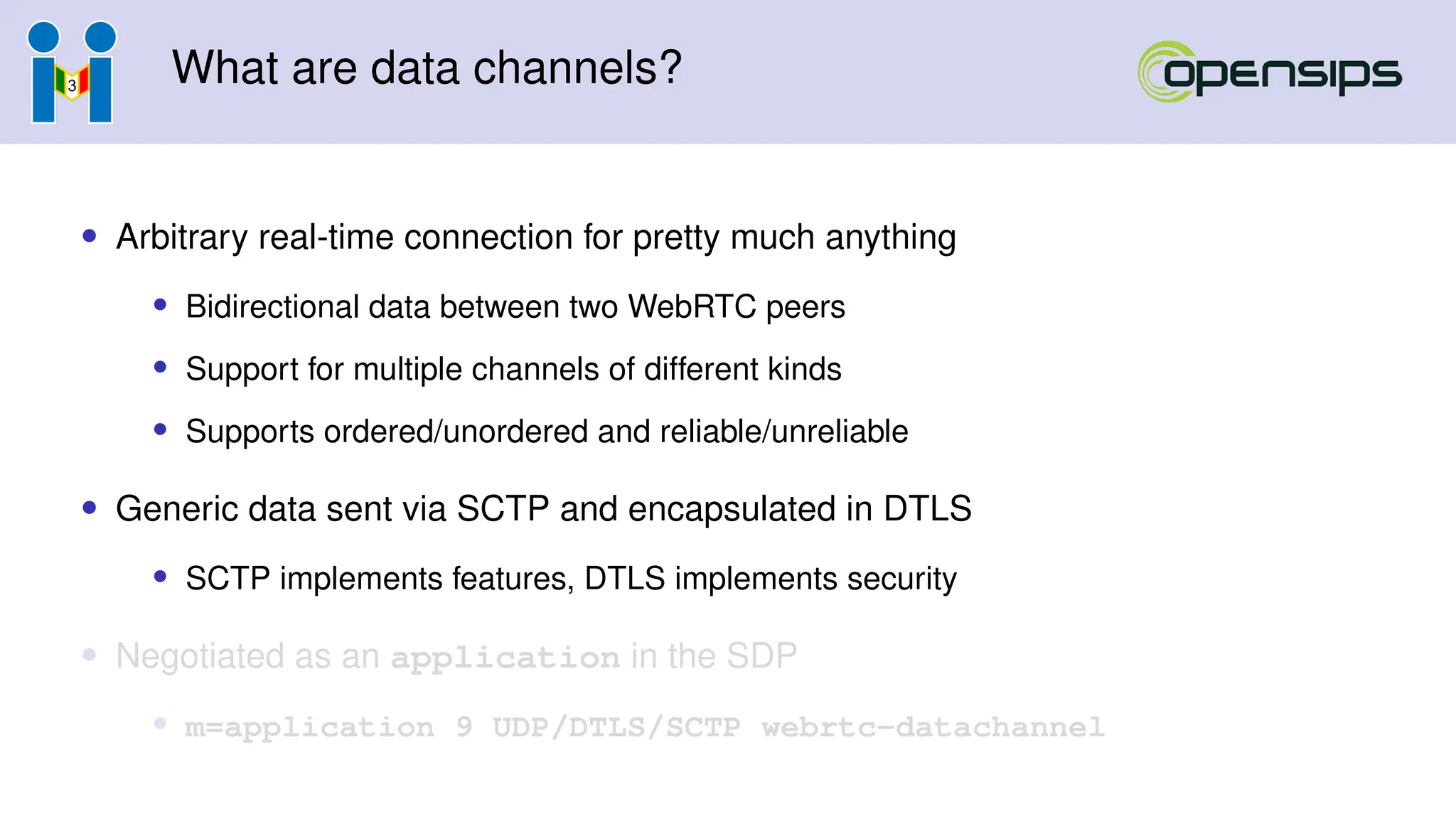 What are data channels?
• Arbitrary real-time connection for pretty much anything
• Bidirectional data between two WebRTC peers
• Support for multiple channels of different kinds
• Supports ordered/unordered and reliable/unreliable
• Generic data sent via SCTP and encapsulated in DTLS
• SCTP implements features, DTLS implements security
• Negotiated as an application in the SDP
• m=application 9 UDP/DTLS/SCTP webrtc-datachannel
 