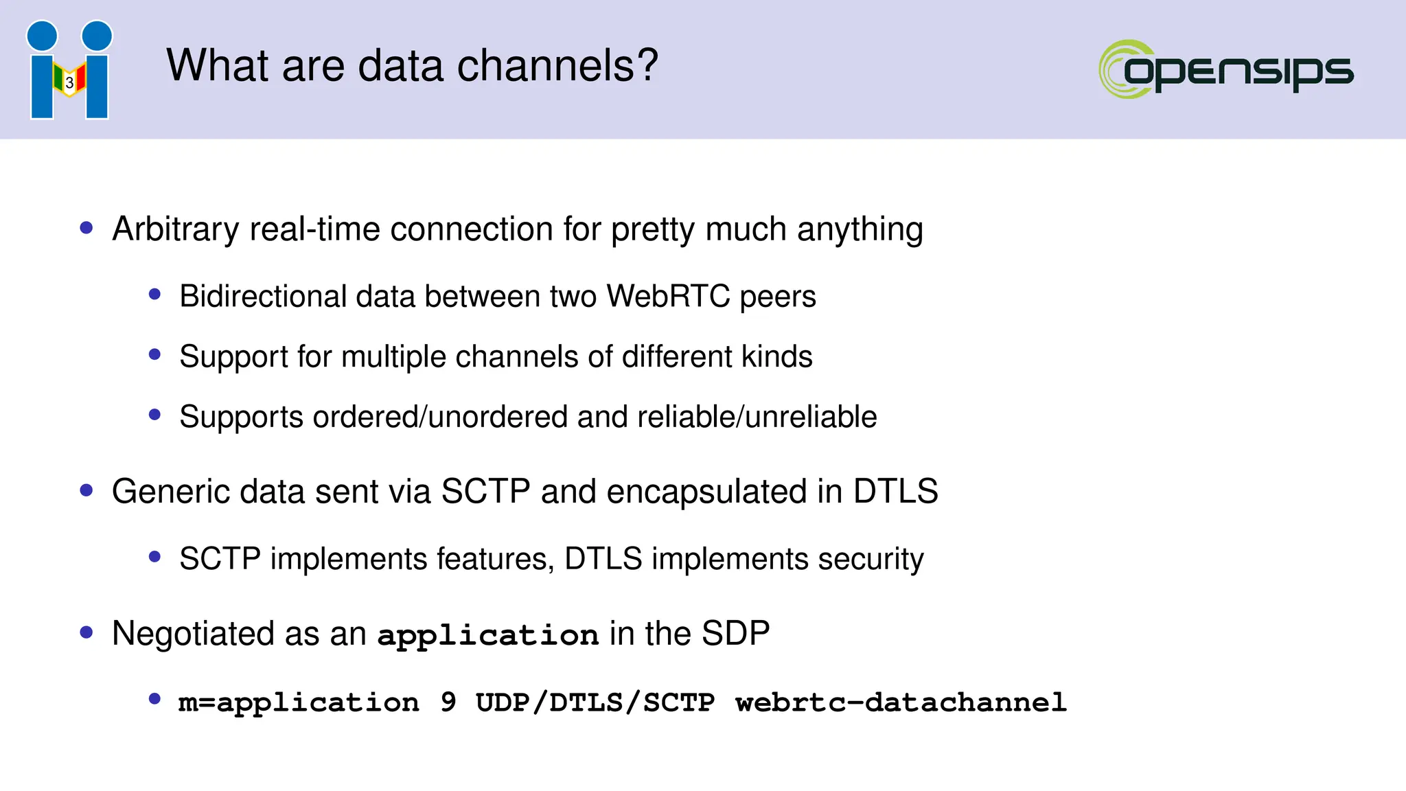 What are data channels?
• Arbitrary real-time connection for pretty much anything
• Bidirectional data between two WebRTC peers
• Support for multiple channels of different kinds
• Supports ordered/unordered and reliable/unreliable
• Generic data sent via SCTP and encapsulated in DTLS
• SCTP implements features, DTLS implements security
• Negotiated as an application in the SDP
• m=application 9 UDP/DTLS/SCTP webrtc-datachannel
 