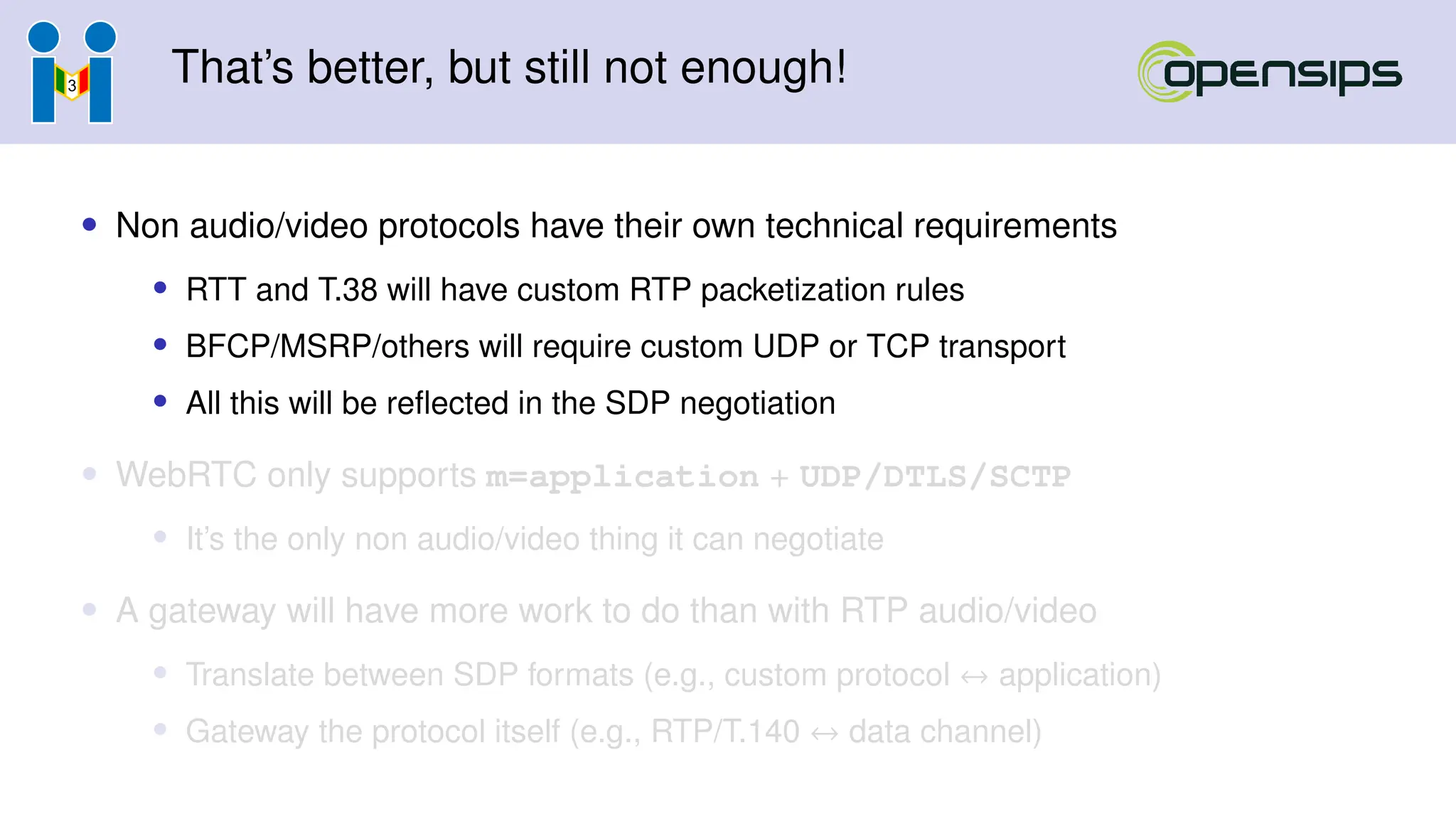 That’s better, but still not enough!
• Non audio/video protocols have their own technical requirements
• RTT and T.38 will have custom RTP packetization rules
• BFCP/MSRP/others will require custom UDP or TCP transport
• All this will be reflected in the SDP negotiation
• WebRTC only supports m=application + UDP/DTLS/SCTP
• It’s the only non audio/video thing it can negotiate
• A gateway will have more work to do than with RTP audio/video
• Translate between SDP formats (e.g., custom protocol ↔ application)
• Gateway the protocol itself (e.g., RTP/T.140 ↔ data channel)
 