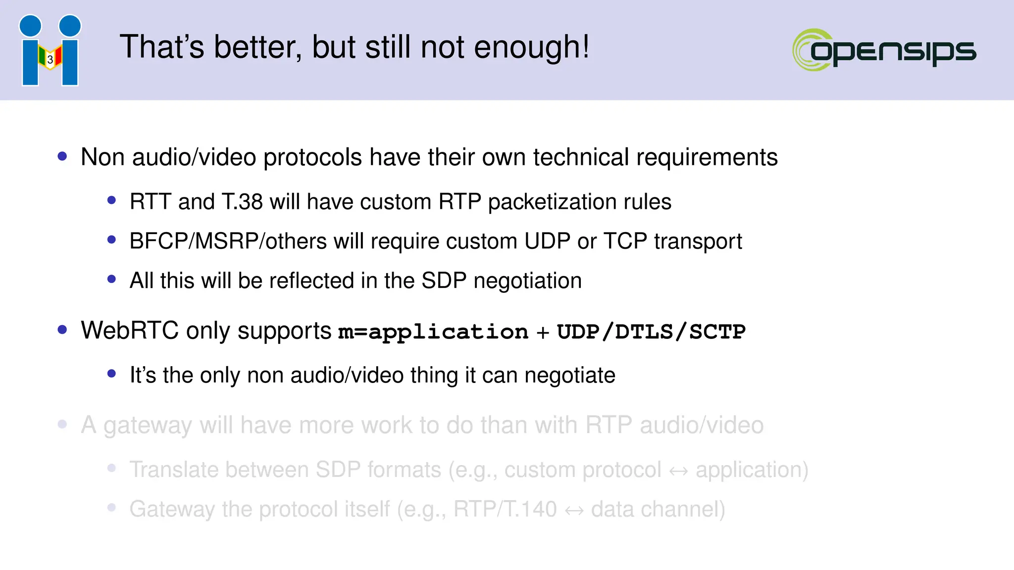 That’s better, but still not enough!
• Non audio/video protocols have their own technical requirements
• RTT and T.38 will have custom RTP packetization rules
• BFCP/MSRP/others will require custom UDP or TCP transport
• All this will be reflected in the SDP negotiation
• WebRTC only supports m=application + UDP/DTLS/SCTP
• It’s the only non audio/video thing it can negotiate
• A gateway will have more work to do than with RTP audio/video
• Translate between SDP formats (e.g., custom protocol ↔ application)
• Gateway the protocol itself (e.g., RTP/T.140 ↔ data channel)
 