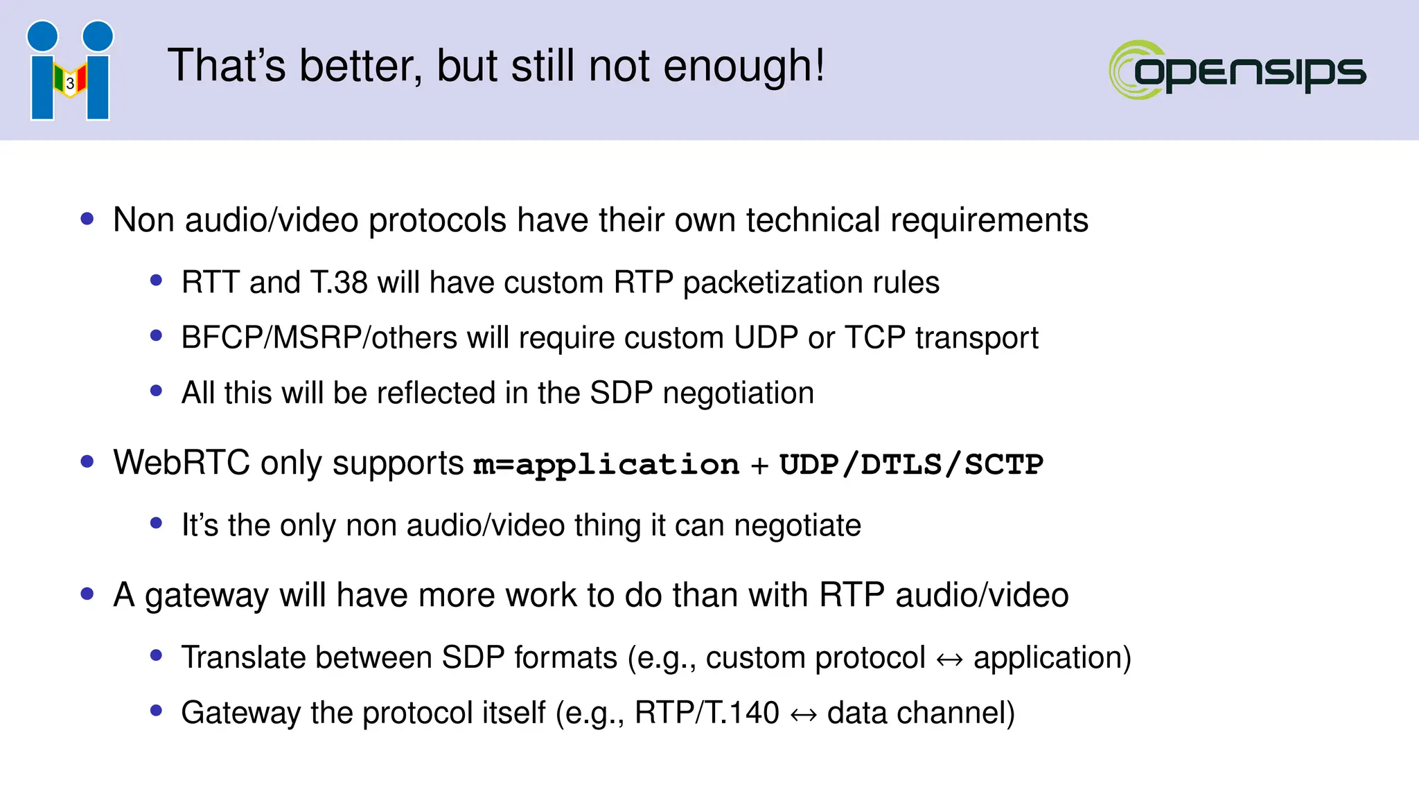 That’s better, but still not enough!
• Non audio/video protocols have their own technical requirements
• RTT and T.38 will have custom RTP packetization rules
• BFCP/MSRP/others will require custom UDP or TCP transport
• All this will be reflected in the SDP negotiation
• WebRTC only supports m=application + UDP/DTLS/SCTP
• It’s the only non audio/video thing it can negotiate
• A gateway will have more work to do than with RTP audio/video
• Translate between SDP formats (e.g., custom protocol ↔ application)
• Gateway the protocol itself (e.g., RTP/T.140 ↔ data channel)
 