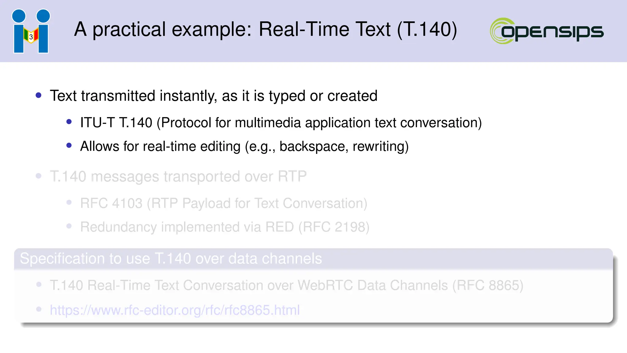 A practical example: Real-Time Text (T.140)
• Text transmitted instantly, as it is typed or created
• ITU-T T.140 (Protocol for multimedia application text conversation)
• Allows for real-time editing (e.g., backspace, rewriting)
• T.140 messages transported over RTP
• RFC 4103 (RTP Payload for Text Conversation)
• Redundancy implemented via RED (RFC 2198)
Specification to use T.140 over data channels
• T.140 Real-Time Text Conversation over WebRTC Data Channels (RFC 8865)
• https://www.rfc-editor.org/rfc/rfc8865.html
 