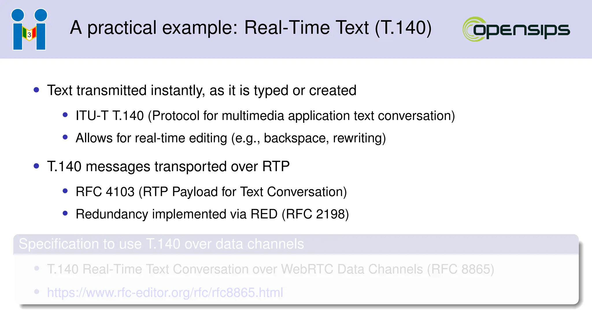 A practical example: Real-Time Text (T.140)
• Text transmitted instantly, as it is typed or created
• ITU-T T.140 (Protocol for multimedia application text conversation)
• Allows for real-time editing (e.g., backspace, rewriting)
• T.140 messages transported over RTP
• RFC 4103 (RTP Payload for Text Conversation)
• Redundancy implemented via RED (RFC 2198)
Specification to use T.140 over data channels
• T.140 Real-Time Text Conversation over WebRTC Data Channels (RFC 8865)
• https://www.rfc-editor.org/rfc/rfc8865.html
 