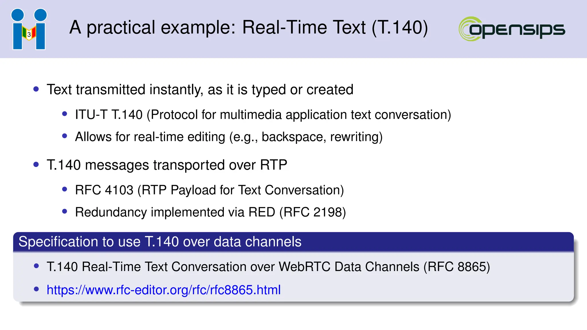 A practical example: Real-Time Text (T.140)
• Text transmitted instantly, as it is typed or created
• ITU-T T.140 (Protocol for multimedia application text conversation)
• Allows for real-time editing (e.g., backspace, rewriting)
• T.140 messages transported over RTP
• RFC 4103 (RTP Payload for Text Conversation)
• Redundancy implemented via RED (RFC 2198)
Specification to use T.140 over data channels
• T.140 Real-Time Text Conversation over WebRTC Data Channels (RFC 8865)
• https://www.rfc-editor.org/rfc/rfc8865.html
 