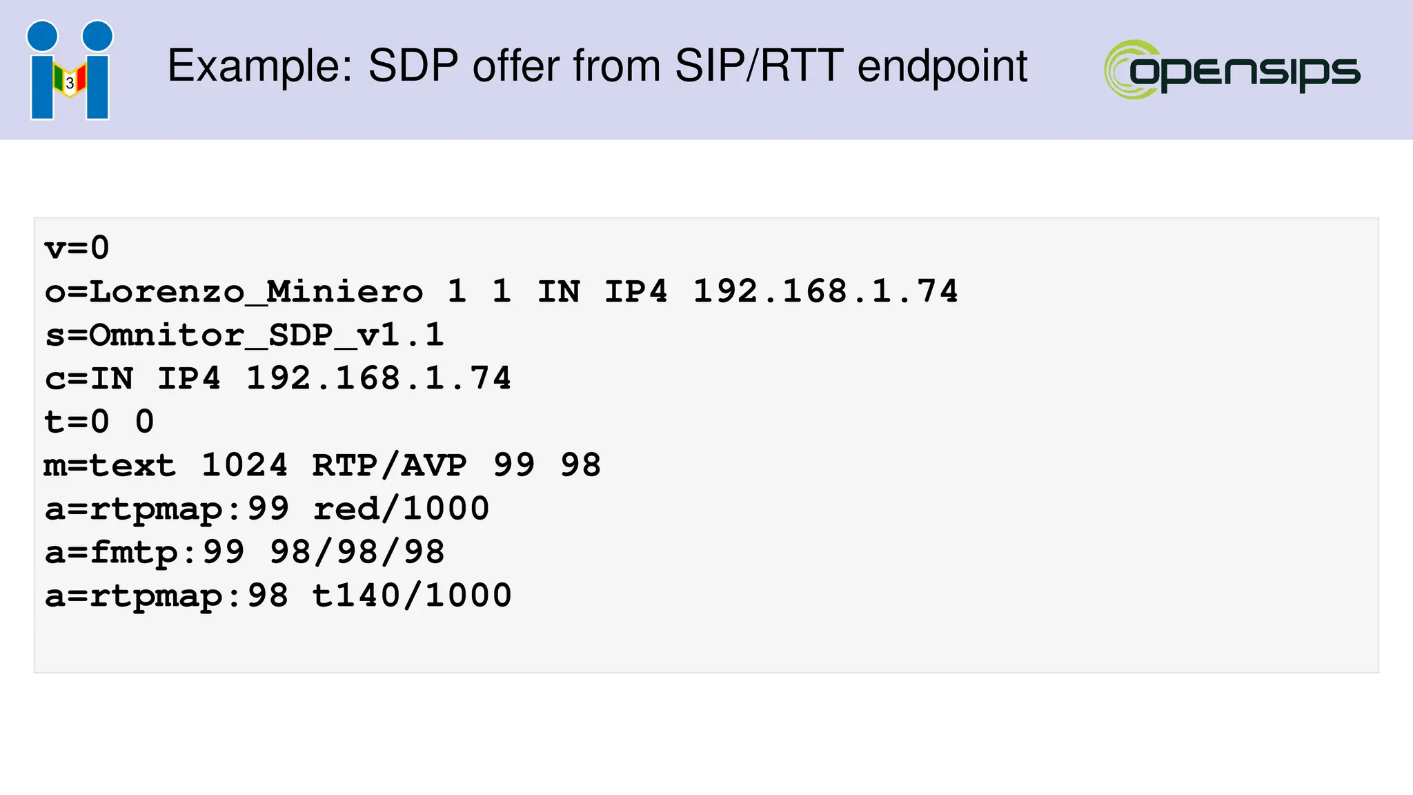 Example: SDP offer from SIP/RTT endpoint
v=0
o=Lorenzo_Miniero 1 1 IN IP4 192.168.1.74
s=Omnitor_SDP_v1.1
c=IN IP4 192.168.1.74
t=0 0
m=text 1024 RTP/AVP 99 98
a=rtpmap:99 red/1000
a=fmtp:99 98/98/98
a=rtpmap:98 t140/1000
 