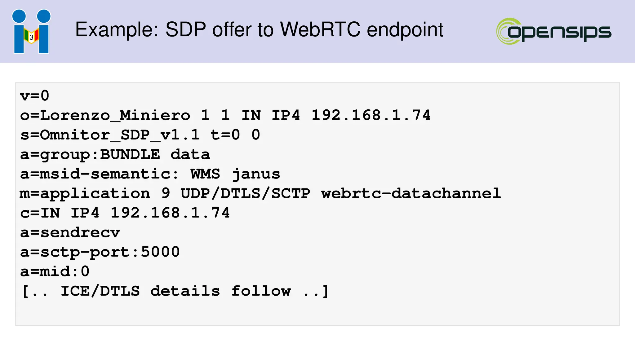 Example: SDP offer to WebRTC endpoint
v=0
o=Lorenzo_Miniero 1 1 IN IP4 192.168.1.74
s=Omnitor_SDP_v1.1 t=0 0
a=group:BUNDLE data
a=msid-semantic: WMS janus
m=application 9 UDP/DTLS/SCTP webrtc-datachannel
c=IN IP4 192.168.1.74
a=sendrecv
a=sctp-port:5000
a=mid:0
[.. ICE/DTLS details follow ..]
 