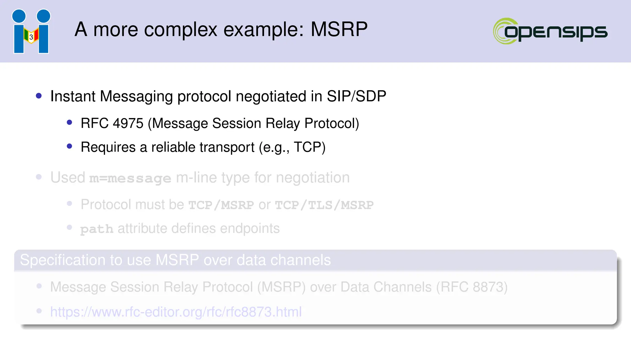 A more complex example: MSRP
• Instant Messaging protocol negotiated in SIP/SDP
• RFC 4975 (Message Session Relay Protocol)
• Requires a reliable transport (e.g., TCP)
• Used m=message m-line type for negotiation
• Protocol must be TCP/MSRP or TCP/TLS/MSRP
• path attribute defines endpoints
Specification to use MSRP over data channels
• Message Session Relay Protocol (MSRP) over Data Channels (RFC 8873)
• https://www.rfc-editor.org/rfc/rfc8873.html
 